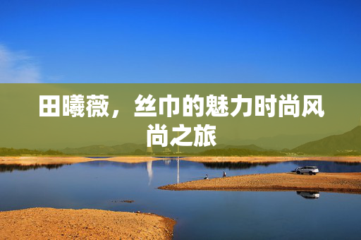 田曦薇，丝巾的魅力时尚风尚之旅