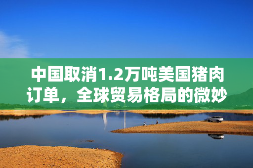 中国取消1.2万吨美国猪肉订单，全球贸易格局的微妙变化
