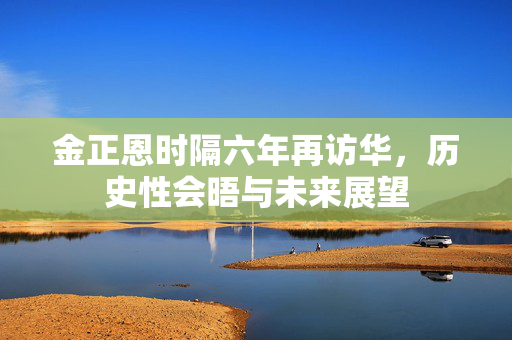 金正恩时隔六年再访华，历史性会晤与未来展望