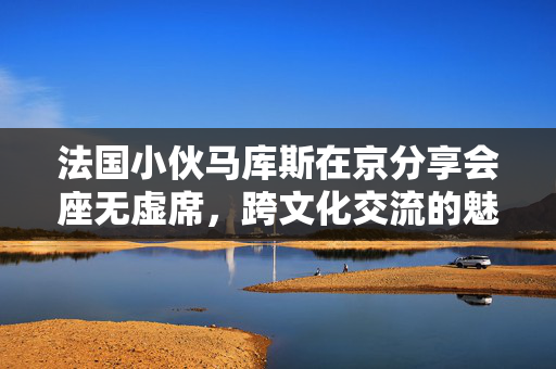 法国小伙马库斯在京分享会座无虚席，跨文化交流的魅力与挑战