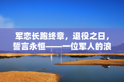 军恋长跑终章，退役之日，誓言永恒——一位军人的浪漫求婚