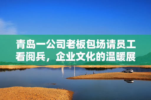 青岛一公司老板包场请员工看阅兵，企业文化的温暖展现与员工归属感的深度强化