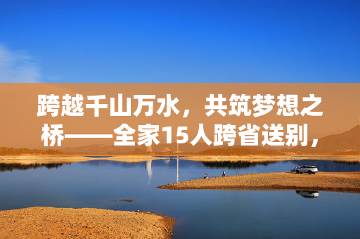 跨越千山万水，共筑梦想之桥——全家15人跨省送别，见证少年赴国防科大报到