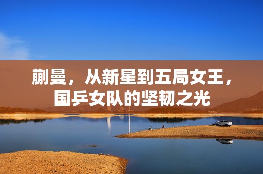 蒯曼，从新星到五局女王，国乒女队的坚韧之光