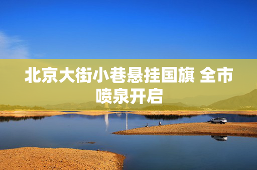 北京大街小巷悬挂国旗 全市喷泉开启
