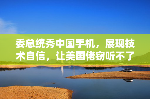 委总统秀中国手机，展现技术自信，让美国佬窃听不了