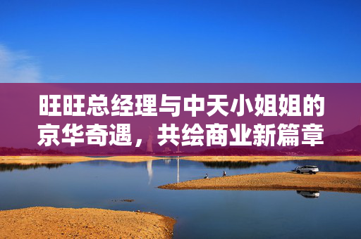 旺旺总经理与中天小姐姐的京华奇遇，共绘商业新篇章