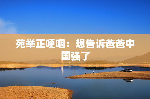 苑举正哽咽：想告诉爸爸中国强了