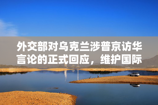 外交部对乌克兰涉普京访华言论的正式回应，维护国际关系稳定与和平的坚定立场
