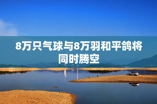 8万只气球与8万羽和平鸽将同时腾空