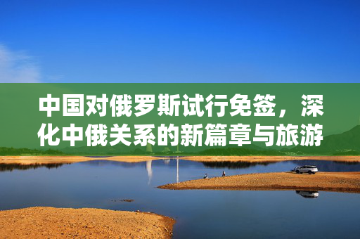 中国对俄罗斯试行免签，深化中俄关系的新篇章与旅游业的双赢机遇