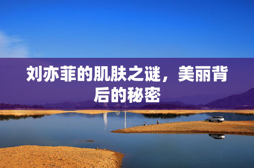 刘亦菲的肌肤之谜，美丽背后的秘密
