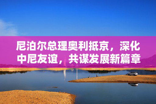 尼泊尔总理奥利抵京，深化中尼友谊，共谋发展新篇章