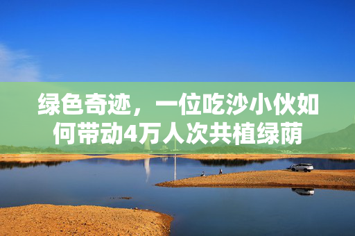 绿色奇迹，一位吃沙小伙如何带动4万人次共植绿荫