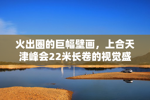 火出圈的巨幅壁画，上合天津峰会22米长卷的视觉盛宴