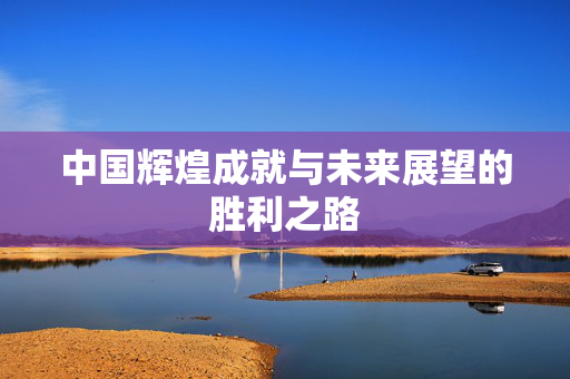 中国辉煌成就与未来展望的胜利之路
