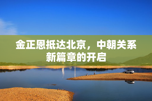 金正恩抵达北京，中朝关系新篇章的开启