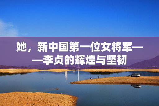 她，新中国第一位女将军——李贞的辉煌与坚韧
