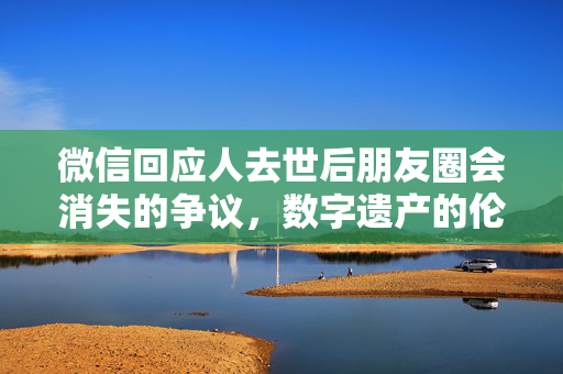 微信回应人去世后朋友圈会消失的争议，数字遗产的伦理与现实