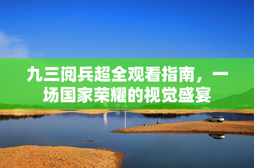 九三阅兵超全观看指南，一场国家荣耀的视觉盛宴