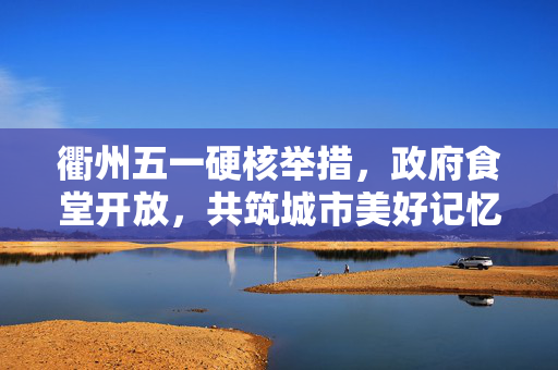 衢州五一硬核举措，政府食堂开放，共筑城市美好记忆