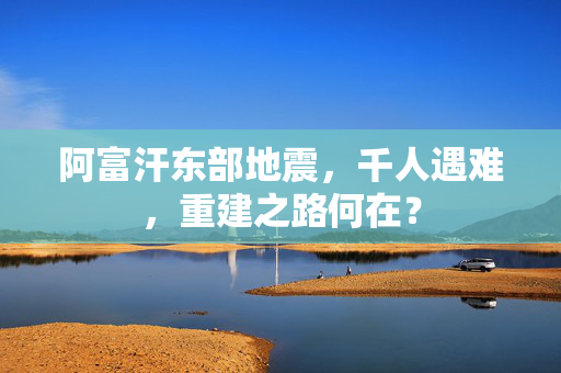 阿富汗东部地震，千人遇难，重建之路何在？