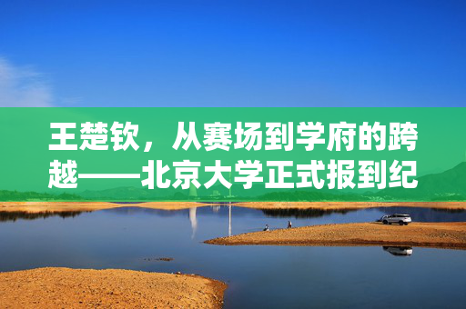 王楚钦，从赛场到学府的跨越——北京大学正式报到纪实
