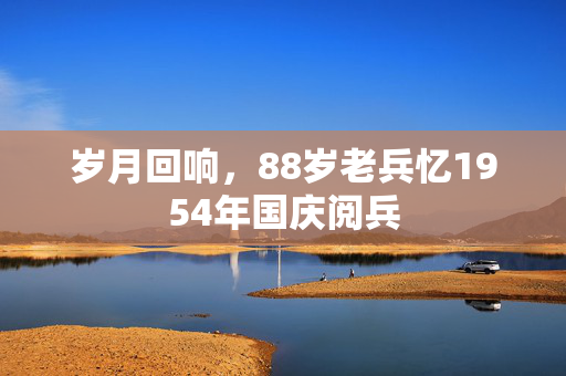 岁月回响，88岁老兵忆1954年国庆阅兵