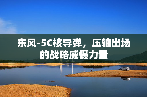 东风-5C核导弹，压轴出场的战略威慑力量