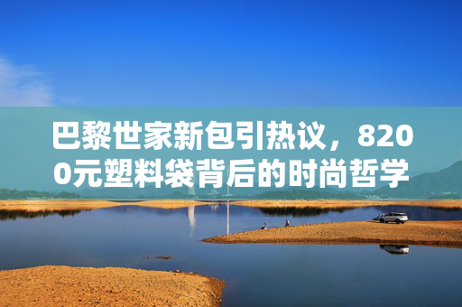 巴黎世家新包引热议，8200元塑料袋背后的时尚哲学与市场考量