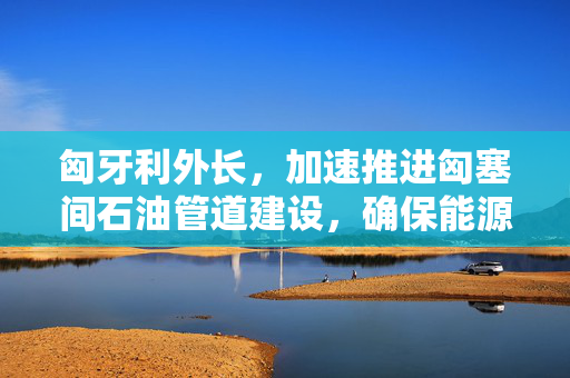 匈牙利外长，加速推进匈塞间石油管道建设，确保能源安全与经济繁荣