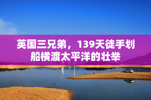 英国三兄弟，139天徒手划船横渡太平洋的壮举