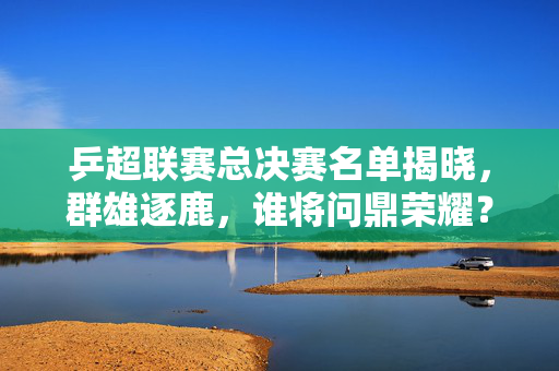 乒超联赛总决赛名单揭晓，群雄逐鹿，谁将问鼎荣耀？