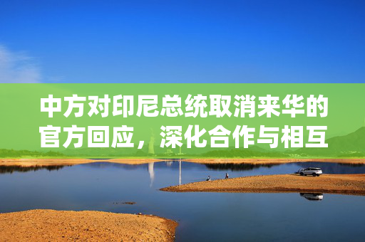 中方对印尼总统取消来华的官方回应，深化合作与相互理解的桥梁