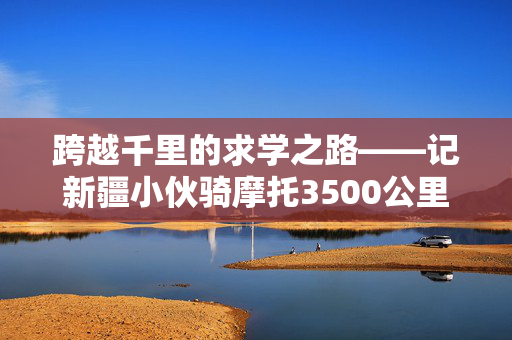 跨越千里的求学之路——记新疆小伙骑摩托3500公里赴郑州上学的非凡旅程
