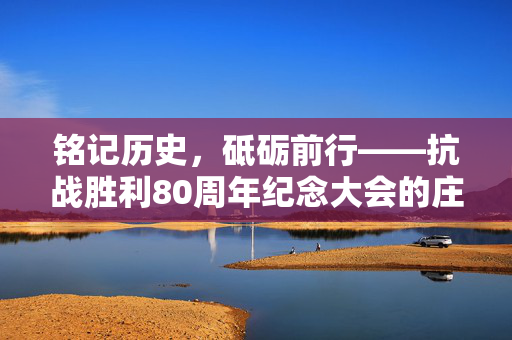 铭记历史，砥砺前行——抗战胜利80周年纪念大会的庄严时刻