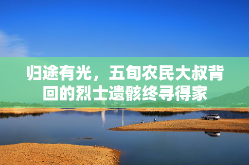 归途有光，五旬农民大叔背回的烈士遗骸终寻得家