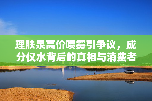 理肤泉高价喷雾引争议，成分仅水背后的真相与消费者权益