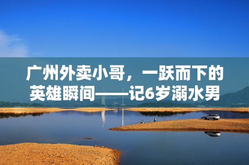 广州外卖小哥，一跃而下的英雄瞬间——记6岁溺水男童的生死营救