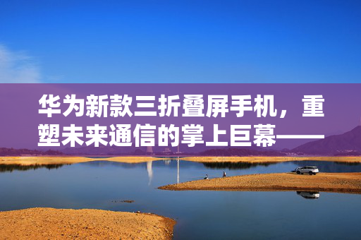 华为新款三折叠屏手机，重塑未来通信的掌上巨幕——上手体验深度剖析