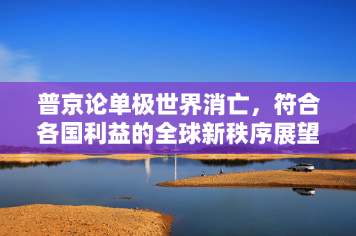 普京论单极世界消亡，符合各国利益的全球新秩序展望