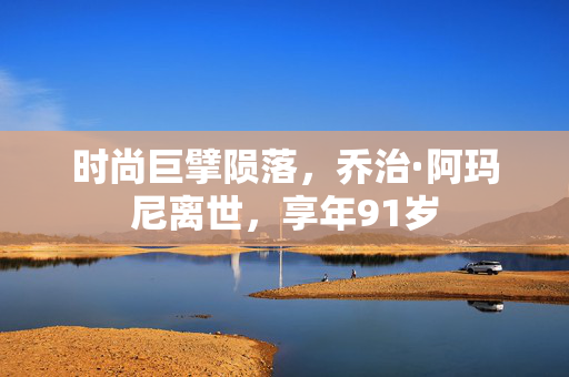 时尚巨擘陨落，乔治·阿玛尼离世，享年91岁