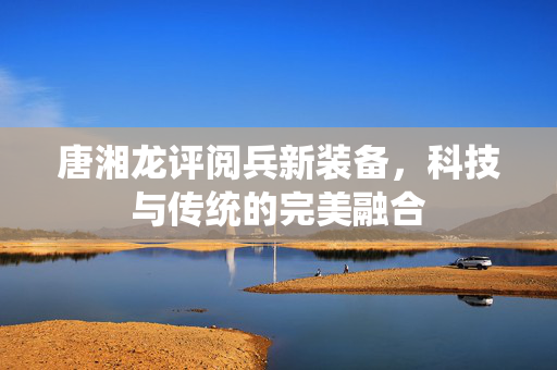 唐湘龙评阅兵新装备，科技与传统的完美融合