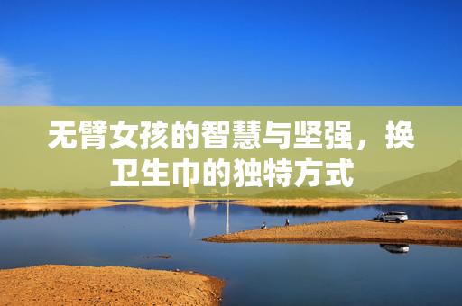 无臂女孩的智慧与坚强，换卫生巾的独特方式