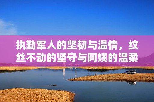执勤军人的坚韧与温情，纹丝不动的坚守与阿姨的温柔关怀