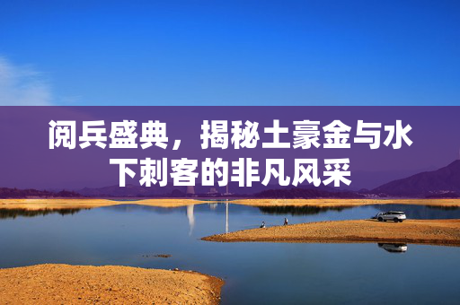 阅兵盛典，揭秘土豪金与水下刺客的非凡风采