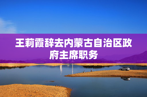 王莉霞辞去内蒙古自治区政府主席职务