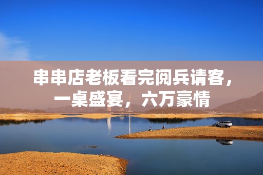 串串店老板看完阅兵请客，一桌盛宴，六万豪情