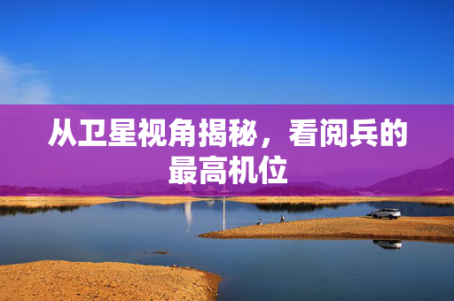 从卫星视角揭秘，看阅兵的最高机位