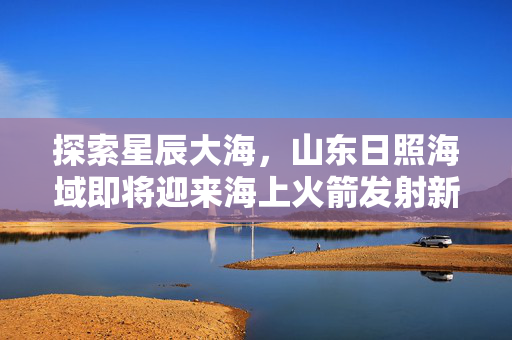 探索星辰大海，山东日照海域即将迎来海上火箭发射新篇章